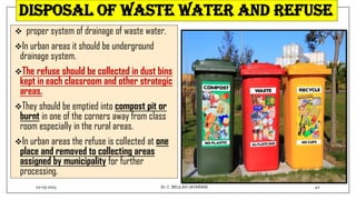 Disposal of waste water and refuse
 proper system of drainage of waste water.
In urban areas it should be underground
drainage system.
The refuse should be collected in dust bins
kept in each classroom and other strategic
areas.
They should be emptied into compost pit or
burnt in one of the corners away from class
room especially in the rural areas.
In urban areas the refuse is collected at one
place and removed to collecting areas
assigned by municipality for further
processing.
02-03-2023 40
Dr.C. BEULAH JAYARANI
 