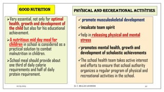 Good nutrition
Very essential, not only for optimal
health, growth and development of
the child but also for his educational
achievement.
A nutritious mid day meal for
children in school is considered as a
practical solution to combat
malnutrition in children.
School meal should provide about
one third of daily calorie
requirements and half of daily
protein requirement.
Physical and recreational activities
 promote musculoskeletal development
inculcate team spirit
help in releasing physical and mental
stress
promotes mental health, growth and
development of scholastic achievements
The school health team takes active interest
and efforts to ensure that school authority
organizes a regular program of physical and
recreational activities in the school.
02-03-2023 42
Dr.C. BEULAH JAYARANI
 
