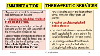 Immunization
 Necessary to prevent the occurrence of
such communicable diseases.
The immunization schedule is completed
by the age of 5-6 years.
It is necessary to find out at the time of
admission whether the child has completed
the immunization schedule or not.
A proper record of immunization should be
maintained which should be handed over to
the child at the time of leaving school. -
Tuberculosis, Diphtheria, Tetanus,
Measles, Polio, Hepatitis, Pertusis.
Therapeutic services
• very essential to identify the deviation from
normal conditions of body parts and
systems.
• It requires complete physical and
medical check up.
• The school health team recommended initial
health appraisal at the time of entry in the
school and thereafter at four year interval.
• The initial appraisal need to be thorough
which requires complete health history
taking, physical and medical examination.
02-03-2023 43
Dr.C. BEULAH JAYARANI
 