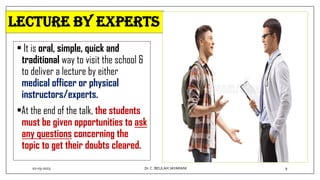 Lecture by experts
• It is oral, simple, quick and
traditional way to visit the school &
to deliver a lecture by either
medical officer or physical
instructors/experts.
•At the end of the talk, the students
must be given opportunities to ask
any questions concerning the
topic to get their doubts cleared.
02-03-2023 9
Dr.C. BEULAH JAYARANI
 