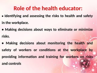 Role of the health educator:
• Identifying and assessing the risks to health and safety
in the workplace.
• Making decisions about ways to eliminate or minimize
risks.
• Making decisions about monitoring the health and
safety of workers or conditions at the workplace by
providing information and training for workers on risks
and controls
 