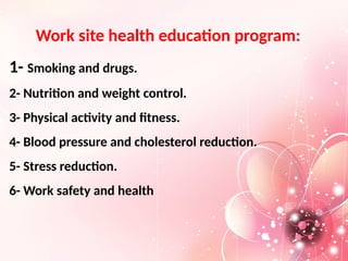 Work site health education program:
1- Smoking and drugs.
2- Nutrition and weight control.
3- Physical activity and fitness.
4- Blood pressure and cholesterol reduction.
5- Stress reduction.
6- Work safety and health
 