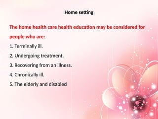 Home setting
The home health care health education may be considered for
people who are:
1. Terminally ill.
2. Undergoing treatment.
3. Recovering from an illness.
4. Chronically ill.
5. The elderly and disabled
 