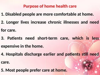 Purpose of home health care
1. Disabled people are more comfortable at home.
2. Longer lives increase chronic illnesses and need
for care.
3. Patients need short-term care, which is less
expensive in the home.
4. Hospitals discharge earlier and patients still need
care.
5. Most people prefer care at home.
 