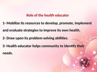 Role of the health educator
1- Mobilize its resources to develop, promote, implement
and evaluate strategies to improve its own health.
2- Draw upon its problem-solving abilities.
3- Health educator helps community to identify their
needs.
 