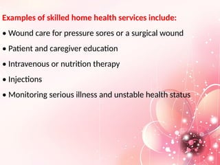 Examples of skilled home health services include:
• Wound care for pressure sores or a surgical wound
• Patient and caregiver education
• Intravenous or nutrition therapy
• Injections
• Monitoring serious illness and unstable health status
 
