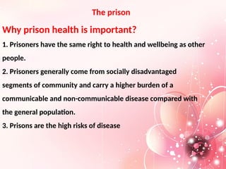 The prison
Why prison health is important?
1. Prisoners have the same right to health and wellbeing as other
people.
2. Prisoners generally come from socially disadvantaged
segments of community and carry a higher burden of a
communicable and non-communicable disease compared with
the general population.
3. Prisons are the high risks of disease
 