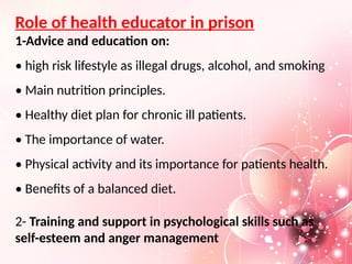 Role of health educator in prison
1-Advice and education on:
• high risk lifestyle as illegal drugs, alcohol, and smoking
• Main nutrition principles.
• Healthy diet plan for chronic ill patients.
• The importance of water.
• Physical activity and its importance for patients health.
• Benefits of a balanced diet.
2- Training and support in psychological skills such as
self-esteem and anger management
 