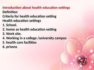 Introduction about health education settings
Definition
Criteria for health education setting
Health education settings
1. School.
2. home as health education setting
3. Work site.
4. Working in a college /university campus
5. health care facilities
6. prisons
 
