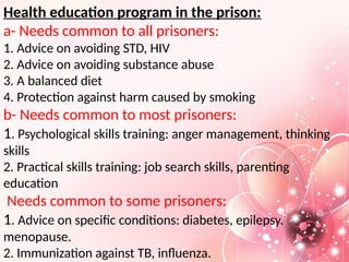 Health education program in the prison:
a- Needs common to all prisoners:
1. Advice on avoiding STD, HIV
2. Advice on avoiding substance abuse
3. A balanced diet
4. Protection against harm caused by smoking
b- Needs common to most prisoners:
1. Psychological skills training: anger management, thinking
skills
2. Practical skills training: job search skills, parenting
education
Needs common to some prisoners:
1. Advice on specific conditions: diabetes, epilepsy,
menopause.
2. Immunization against TB, influenza.
 