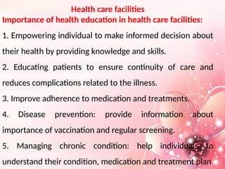 Health care facilities
Importance of health education in health care facilities:
1. Empowering individual to make informed decision about
their health by providing knowledge and skills.
2. Educating patients to ensure continuity of care and
reduces complications related to the illness.
3. Improve adherence to medication and treatments.
4. Disease prevention: provide information about
importance of vaccination and regular screening.
5. Managing chronic condition: help individuals to
understand their condition, medication and treatment plan
 