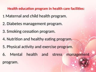 Health education program in health care facilities:
1. Maternal and child health program.
2. Diabetes management program.
3. Smoking cessation program.
4. Nutrition and healthy eating program.
5. Physical activity and exercise program.
6. Mental health and stress management
program.
 
