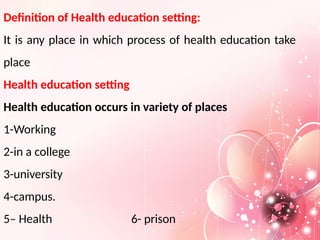 Definition of Health education setting:
It is any place in which process of health education take
place
Health education setting
Health education occurs in variety of places
1-Working
2-in a college
3-university
4-campus.
5– Health 6- prison
 