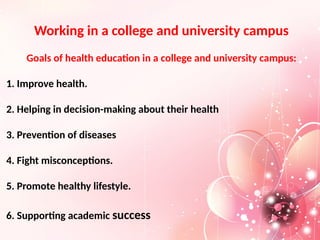 Working in a college and university campus
Goals of health education in a college and university campus:
1. Improve health.
2. Helping in decision-making about their health
3. Prevention of diseases
4. Fight misconceptions.
5. Promote healthy lifestyle.
6. Supporting academic success
 