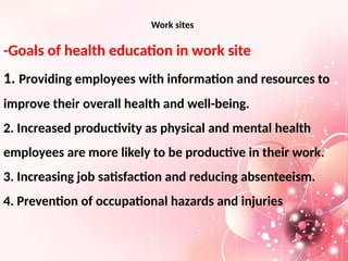 Work sites
-Goals of health education in work site
1. Providing employees with information and resources to
improve their overall health and well-being.
2. Increased productivity as physical and mental health
employees are more likely to be productive in their work.
3. Increasing job satisfaction and reducing absenteeism.
4. Prevention of occupational hazards and injuries
 