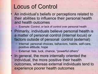 Locus of Control
• An individual’s beliefs or perceptions related to
  their abilities to influence their personal health
  and health outcomes
   – Example: Control, or lack of control over personal health
• Primarily, individuals believe personal health is
  a matter of personal control (internal locus) or
  factors outside of personal control (external)
   – Internal: personal choices, behaviors, habits, self-care,
     positive attitude, hope
   – External: fate, luck, chance, “powerful others”
• In general, the more internally oriented the
  individual, the more positive their health
  outcomes, whereas external individuals tend to
  experience poorer health outcomes
 