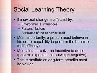 Social Learning Theory
• Behavioral change is affected by:
  – Environmental influences
  – Personal factors
  – Attributes of the behavior itself
• Most importantly, a person must believe in
  his or her capability to perform the behavior
  (self-efficacy)
• Must also perceive an incentive to do so
  (positive expectations outweigh negative)
• The immediate or long-term benefits must
  be valued
 