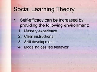 Social Learning Theory
•    Self-efficacy can be increased by
     providing the following environment:
    1.   Mastery experience
    2.   Clear instructions
    3.   Skill development
    4.   Modeling desired behavior
 