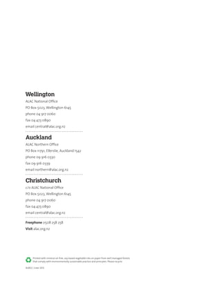 AL802 | June 2012
Printed with mineral-oil-free, soy-based vegetable inks on paper from well managed forests
that comply with environmentally sustainable practice and principles. Please recycle.
Wellington
ALAC National Office
PO Box 5023, Wellington 6145
phone 04 917 0060
fax 04 473 0890
email central@alac.org.nz
Auckland
ALAC Northern Office
PO Box 11791, Ellerslie, Auckland 1542
phone 09 916 0330
fax 09 916 0339
email northern@alac.org.nz
Christchurch
c/o ALAC National Office
PO Box 5023, Wellington 6145
phone 04 917 0060
fax 04 473 0890
email central@alac.org.nz
Freephone 0508 258 258
Visit alac.org.nz
 