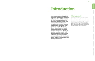 5
This resource provides a brief
overview of the health and body
effects of alcohol. It is a series
of short summaries based on
available evidence rather than
a comprehensive literature
review. Areas covered include
the effects of alcohol on body
parts, the health effects of
acute alcohol use, the health
conditions related to chronic
alcohol use, and the effects of
alcohol on other people and
populations. Low-risk drinking
advice is also outlined in this
resource along with information
about where to find support and
further information.
What is alcohol?
Alcohol (ethanol or ethyl alcohol) is the ingredient
found in beer, wine and spirits which causes
drunkenness. Alcohol is formed when yeast ferments
(breaks down without oxygen) the sugars in different
foods; for example wine is made from the sugar in
grapes, beer from the sugar in malted barley (a type of
grain), cider from the sugar in apples, and vodka from
the sugar in potatoes, beets or other plants.[1]
Introduction
Introduction
Body
Effects
Health
Effects
&
Conditions
Impact
of
Alcohol
Effects
of
Alcohol
Drinking
Advice
Support
&
Information
 