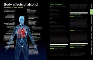9
Introduction
Body
Effects
Health
Effects
&
Conditions
Impact
of
Alcohol
Effects
of
Alcohol
Drinking
Advice
Support
&
Information
Overall body effects
> Alcohol affects all parts of the body including:
•	 blood and immune system
•	 bones and muscles
•	 brain and nervous system
•	 breasts (in women)
•	 eyes
•	 heart and blood pressure
•	 intestines
•	 kidneys and fluid balance
•	 liver
•	 lungs
•	 mental health
•	 mouth and throat
•	 pancreas and digestion of sugar
•	 sexual and reproductive system – men
•	 sexual and reproductive system – women
•	 skin and fat
•	 stomach and food pipe (oesophagus).
As well as potentially affecting the physical and mental
health of individuals in many ways, chronic and heavy
alcohol use can increase the risk of death[9] either
directly, for example through acute alcohol poisoning
or because alcohol causes a fatal disease such as
cancer,[10] or indirectly, such as alcohol being a factor
in violent death or suicide. Alcohol contributes to a
high burden of disease in society in terms of years that
people spend with disability or in poor health because
of alcohol-related illnesses or injuries.[11,12] Unintentional
injuries from alcohol use often result from falls, burns,
motor vehicle accidents, assaults and drowning.[9]
Blood and immune system
Long-term effects of alcohol use
Chronic heavy alcohol use can cause abnormalities
in the blood, leading to anaemia (low haemoglobin,
the component of blood that carries oxygen around
the body) and low platelets (platelets help prevent
bleeding).[13] Chronic heavy alcohol use also suppresses
the immune system (such as affecting the white blood
mouth and throat
Being drunk can cause
slurred speech.
stomach and
food pipe
Too much alcohol can have
short- and long-term effects
on the oesophagus (food
pipe) and the stomach.
intestines
Both the small intestine and
large intestine can be affected
by long-term alcohol use,
including cancer risk.
liver
Long-term alcohol use
can cause damage to the
liver in a variety of ways.
pancreas
Alcohol use,particularly
when heavy,can cause
acute or chronic pancreatitis
(inflammation and damage
to the pancreas).
kidneys
Alcohol has an effect on
the kidneys’functions.
heart
Alcohol use at low levels may
be beneficial for the heart in
some people but is harmful for
everyone at high levels.
blood
Alcohol is absorbed into the
bloodstream and can have
some long-term effects.
mental health
Alcohol can be used to
relax but it is also addictive
and can lead to dependency.
sexual health
Alcohol use can affect
judgment and increases the
chance of unwanted sexual
experiences.It can also affect
sexual performance in men.
breasts
(in women)
Long-term alcohol
use increases the
risk of breast cancer.
bones and muscles
Alcohol immediately affects
coordination and increases
the likelihood of injury,while
ongoing heavy alcohol use
can have other health effects.
eyes
Being drunk can
cause blurred vision.
skin
Alcohol use can have direct and
indirect effects on the skin.
Alcohol affects all parts
of the body including:
Summary of main effects
Body effects of alcohol cells that fight infections), making it more difficult for
the body to fight off both viral and bacterial infections.
People who drink heavily over a long time are more
likely to suffer from infections after surgery, burns,
trauma, hepatitis C infection, HIV/AIDS, meningitis,
tuberculosis and pneumonia (acute inflammation
of the lung, usually due to infection).[4,14,15]
Bones and muscles
Immediate effects of alcohol use
Alcohol use causes many different types of injuries,
including injuries from road traffic accidents, assaults
and falls.[9] This is usually because high levels of blood
alcohol impair the brain’s thought processes and
the coordination of muscles, causing clumsiness and
difficulty walking.[16] Common injuries seen at the
emergency department include cuts, bruises, sprains
and broken bones.[17,18] The risk of injury in the six
hours after drinking doubles with four standard drinks
and increases rapidly the more alcohol is drunk on
a single occasion.[19]
Long-term effects of alcohol use
Moderate alcohol use may protect against osteoporosis
(thinning of the bones, which makes the bones more
likely to break).[20] However, chronic heavy alcohol
use interferes with the absorption of calcium and bone
formation and can actually lead to osteoporosis.[20,21]
Chronic heavy use is also associated with a painful
condition where bone tissue dies (osteonecrosis),[22]
gout (a type of arthritis or inflammation of the joints,
often affecting the joint of the big toe),[13] and muscle
wasting and weakness.[4,23]
Brain and nervous system
Immediate effects of alcohol use
Being drunk impairs judgment, inhibitions and
concentration, and in increasing amounts leads
to drowsiness and coma.[4] The loss of memory
for a period of drunkenness (alcoholic blackout)
can occur in occasional as well as regular heavy
drinkers, and is due to alcohol interfering with
the laying down of memories.[4,8]
brain and
nervous system
Alcohol impairs judgement
and concentration.Long-term
alcohol use can damage the
brain and nerves.
lungs
Being drunk and chronic
heavy alcohol use can
increase the risk of
infections of the lungs.
 