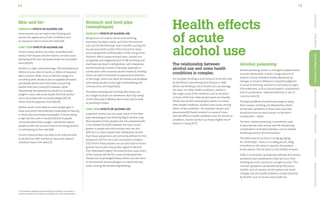 15
14
Skin and fat+
Immediate effects of alcohol use
Acute alcohol use can lead to skin flushing and
worsen the appearance of skin conditions such
as rosacea (a chronic facial skin rash).[59]
Long-term effects of alcohol use
Chronic heavy alcohol use, when associated with
serious liver disease and liver failure, can also cause
yellowing of the skin, decreased body hair and spider
veins.[40,60]
Alcohol is a high-calorie beverage. One standard drink
(100ml of wine, 30ml of spirits or 280ml of standard
beer) contains 290kJ, close to half the energy of a
can of fizzy drink. Alcohol is also an appetite stimulant,
and people tend to eat more when consuming
alcohol with their meals.[61] However, while
theoretically the potential for alcohol to increase
weight is clear, and some studies find that alcohol
use is associated with increased weight,[62,63]
others find the opposite result.[64,65]
Alcohol seems more likely to cause weight gain in
those who drink intermittently (moderately to heavily),
in those who are already overweight, in those eating
a high-fat diet, and in men.[63,66,67] For people
concerned about their weight, nutritionists advise
people to take into account how much energy alcohol
is contributing to their diet.[68]
Chronic heavy drinkers are likely to be malnourished
as alcohol has little nutritional value and replaces
nutritious food in the diet.[23]
Stomach and food pipe
(oesophagus)
Immediate effects of alcohol use
Being drunk can lead to nausea and vomiting,
diarrhoea, heartburn (when acid from the stomach
rises up into the food pipe, due to alcohol causing the
muscle around the outlet of the stomach to relax)
and acute gastritis (inflammation of the lining of the
stomach, which causes stomach pain, nausea, loss
of appetite and indigestion).[4,5,23,38] Vomiting and
diarrhoea can result in dehydration, salt imbalances
and the build-up of acids in the body, especially in
combination with excessive alcohol intake.[5] Inhaling
vomit can lead to bronchitis or pneumonia (infection
of the lungs). Vomit can block the airway and windpipe
when blood alcohol is very high and breathing and
consciousness are impaired.[5]
Persistent vomiting and retching after heavy use
on a single occasion can sometimes (but only rarely)
rip the food pipe (a Mallory Weiss tear), which leads
to vomiting of blood.
Long-term effects of alcohol use
Long-term alcohol use can cause cancer of the food
pipe (oesophagus) and drinking 50g of alcohol a day
(five standard drinks) doubles the risk compared with
a non-drinker.[9,29,69] However, the risk is much
greater in people who drink alcohol who are also
deficient in a liver enzyme that metabolises alcohol
(East Asian populations are commonly deficient in this
enzyme).[7,29] The risk is also increased in smokers.
[70] Chronic heavy alcohol use can also lead to chronic
gastritis but alcohol may protect against infection
from Helicobacter pylori, the bacteria that cause ulcers
of the stomach.[16,38,71] In cases of advanced liver
disease due to prolonged heavy alcohol use, the veins
to the stomach and oesophagus can swell and may
burst, causing life-threatening bleeding.
The relationship between
alcohol use and some health
conditions is complex.
For example, drinking a small amount of alcohol may
be beneficial in preventing heart disease in older
adults, but drinking a lot of alcohol can also damage
the heart. For other health conditions, alcohol is
the single cause of the condition, such as alcoholic
cirrhosis of the liver, fetal alcohol spectrum disorder
(FASD) and alcohol-induced pancreatitis. For many
other health conditions, alcohol is one cause, among
others, of the condition – for example, cancers and
pneumonia.[9] Overall, alcohol is a cause of more
than 60 different health conditions and, for almost all
conditions, heavier alcohol use means higher risk of
disease or injury.[9,27]
Alcohol poisoning
Alcohol poisoning, known in emergency departments
as acute intoxication, is when a large amount of
alcohol is drunk, followed shortly afterwards by
changes in mood or behaviour, impaired judgment
or social functioning, and one or more physical signs
of drunkenness, such as slurred speech, unsteadiness,
lack of coordination, impaired attention or loss of
consciousness.[5]
The physical effects of alcohol poisoning are many,
from nausea, vomiting and dehydration, which
are familiar symptoms to those who may have
drunk too much on one occasion, to the worst
complication – death.
The term ‘alcohol poisoning’ is sometimes used
to describe the most serious and life-threatening
complications of alcohol overdose, such as slowed
breathing and loss of consciousness.
The lethal dose of alcohol is 5 to 8g/kg (3g/kg
for children)[6] – that is, for a 60kg person, 300g
of alcohol can kill, which is equal to 30 standard
drinks (about 1 litre of spirits or four bottles of wine).
Table 2 summarises, by body part affected, the various
symptoms and complications that can occur from
drinking too much alcohol on a single occasion. This
includes symptoms caused directly by the excess
alcohol, such as nausea, slurred speech and mood
changes, but also health problems caused indirectly
by alcohol, such as injuries and unsafe sex.
Introduction
Body
Effects
Health
Effects
&
Conditions
Impact
of
Alcohol
Effects
of
Alcohol
Drinking
Advice
Support
&
Information
Health effects
of acute
alcohol use
+ The evidence related to alcohol and fat is evolving. This section is
a brief summary of the evidence available at the time of publication.
 