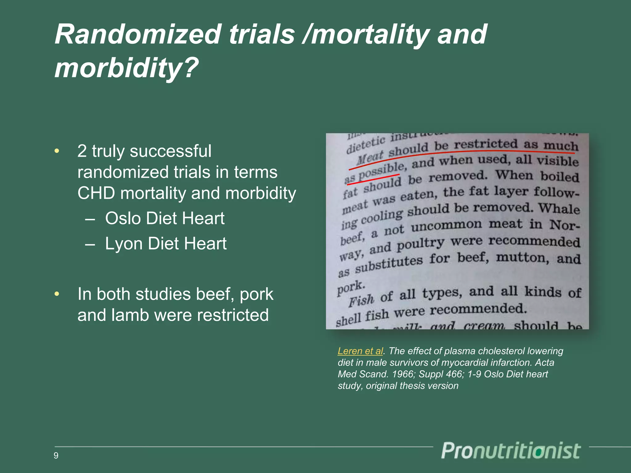 Randomized trials /mortality and
morbidity?

• 2 truly successful
  randomized trials in terms
  CHD mortality and morbidity
   – Oslo Diet Heart
   – Lyon Diet Heart

• In both studies beef, pork
  and lamb were restricted
                                Leren et al. The effect of plasma cholesterol lowering
                                diet in male survivors of myocardial infarction. Acta
                                Med Scand. 1966; Suppl 466; 1-9 Oslo Diet heart
                                study, original thesis version




9
 