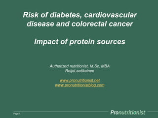 Risk of diabetes, cardiovascular
          disease and colorectal cancer

            Impact of protein sources


                Authorized nutritionist, M.Sc, MBA
                        ReijoLaatikainen

                     www.pronutritionist.net
                   www.pronutritionistblog.com




Page 1
 