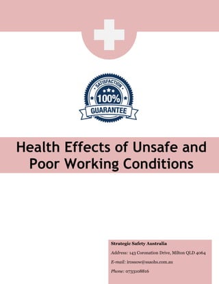 Health Effects of Unsafe and
Poor Working Conditions
Strategic Safety Australia
Address: 143 Coronation Drive, Milton QLD 4064
E-mail: irossow@ssaohs.com.au
Phone: 0733108816
 