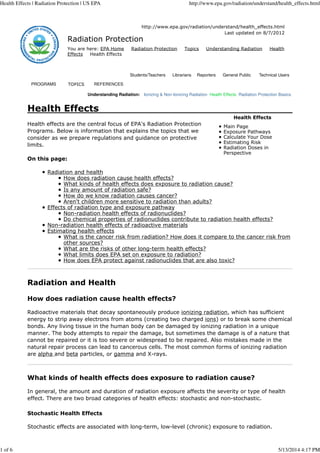 Health Effects | Radiation Protection | US EPA http://www.epa.gov/radiation/understand/health_effects.html 
http://www.epa.gov/radiation/understand/health_effects.html 
Radiation Protection 
Last updated on 8/7/2012 
You are here: EPA Home Radiation Protection Topics Understanding Radiation Health 
Effects Health Effects 
Students/Teachers Librarians Reporters General Public Technical Users 
PROGRAMS TOPICS REFERENCES 
Understanding Radiation: Ionizing & Non-Ionizing Radiation Health Effects Radiation Protection Basics 
Health Effects 
Main Page 
Exposure Pathways 
Calculate Your Dose 
Estimating Risk 
Radiation Doses in 
Perspective 
Health Effects 
Health effects are the central focus of EPA's Radiation Protection 
Programs. Below is information that explains the topics that we 
consider as we prepare regulations and guidance on protective 
limits. 
On this page: 
Radiation and health 
How does radiation cause health effects? 
What kinds of health effects does exposure to radiation cause? 
Is any amount of radiation safe? 
How do we know radiation causes cancer? 
Aren't children more sensitive to radiation than adults? 
Effects of radiation type and exposure pathway 
Non-radiation health effects of radionuclides? 
Do chemical properties of radionuclides contribute to radiation health effects? 
Non-radiation health effects of radioactive materials 
Estimating health effects 
What is the cancer risk from radiation? How does it compare to the cancer risk from 
other sources? 
What are the risks of other long-term health effects? 
What limits does EPA set on exposure to radiation? 
How does EPA protect against radionuclides that are also toxic? 
Radiation and Health 
How does radiation cause health effects? 
Radioactive materials that decay spontaneously produce ionizing radiation, which has sufficient 
energy to strip away electrons from atoms (creating two charged ions) or to break some chemical 
bonds. Any living tissue in the human body can be damaged by ionizing radiation in a unique 
manner. The body attempts to repair the damage, but sometimes the damage is of a nature that 
cannot be repaired or it is too severe or widespread to be repaired. Also mistakes made in the 
natural repair process can lead to cancerous cells. The most common forms of ionizing radiation 
are alpha and beta particles, or gamma and X-rays. 
What kinds of health effects does exposure to radiation cause? 
In general, the amount and duration of radiation exposure affects the severity or type of health 
effect. There are two broad categories of health effects: stochastic and non-stochastic. 
Stochastic Health Effects 
Stochastic effects are associated with long-term, low-level (chronic) exposure to radiation. 
1 of 6 5/13/2014 4:17 PM 
 