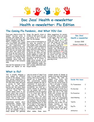 Doc Jess’ Health e-newsletter
                      Health e-newsletter: Flu Edition
The Coming Flu Pandemic, And What YOU Can
Every year, America faces “flu     things: the specific strain or      When suggestions for preven-
                                                                                                                 Doc Jess’
season”. Vaccines arrive in        strains of that year’s flu, and     tion and other action are made
October, and usually the dis-      your ability to be a “healthy       in this paper, they are colour-      Health e-newsletter
ease starts up soon after, and                                         coded. Things in green are
                                   host” for the disease.
doesn’t dissipate until March.                                         things you should do. I don’t
                                   There is lots of information on                                                October 2005
“Flu” is a disease that causes                                         care how tough you think you
                                   flu: some too scientific for
fever, body aches, and assaults                                        are, or how strong you think
                                                                                                               Volume 1, Number 10
                                   most people, some true, some
on the respiratory and                                                 your genes are, just do it! Yellow
                                   urban myth. I have endeavored
digestive systems of the body.                                         sections are things that you can
                                   to tell you what you need to
If you’ve ever had the flu, you                                        consider, and discussions are
                                   know: Avian flu is likely coming,
know that you can barely raise                                         included to help you make your
                                   likekly not this year, There is
your head, your joints ache,                                           decision. Anything in red is only
                                   no vaccine yet, there are only
you throw up, your head hurts,                                         for the truly neurotic: although
                                   limited supplies of drugs. But
you cough…it is all pretty ugly.                                       I’m pretty sure they are the
                                   holistic health has some ideas,
But if you are reading this and                                        only things to offer close to
                                   and they are presented in this
remember ever having these                                             100% protection, they are not a
                                   newsletter. It is written in
symptoms, you’re lucky: you                                            good way to live.
                                   simple terms because, as my
lived through it. Not everyone
                                   daddy always said, if you can’t
does.
                                   explain something simply, you
How bad the symptoms of the        don’t actually understand your
disease are depend on two          subject matter.



What is flu?
“Flu” is actually influenza a      runs its course in 7 days if you     virulent strains of disease so
virus caused by different          treat it or one week if you do       deadly is the leap from animals
strains of the disease. Every      nothing. HIV is much harder to       to humans. The 1918 flu
year, vaccine researchers in-      spread, but is usually fatal.        jumped from birds, HIV              Inside this issue:
vestigate which strains will be    This conventional wisdom             jumped from monkeys. The
the most likely cause, and build   inherently assumes the idea of       fear with the current Avian flu
a vaccine to fight those           “resistance.” If you’ve had a        is that it will jump to humans.     Flu Transmission     2
strains. You may remember          disease, and your body fights it     In simple terms: currently
hearing over the years about       successfully, you build up a         there have been 116 confirmed
“Swine flu” and “Hong Kong flu”    certain amount of resistance         resolved cases of Avian flu in      Flu Vaccines         2
and now, “Avian flu”. The          and can usually fight it off         Asia. These cases have involved
common names relate to the         successfully if you are exposed      people who live in the same
strains which have scientific      to it at a later date. We will       house with chickens, and who        Flu Prevention       3
names like H5 or A1, etc. Some     come back to this idea of            directly contracted the dis-
strains are more virulent than     resistance later. The point          ease from the birds. The dis-
                                                                                                            Hand Washing         3
others: that is they either        here is that there are certain       ease is not yet transmissible
                                   flu strains for which no one has     from human to human. In its
cause more serious symptoms.
                                   any resistance. Thus the body’s      current form, it has a
Conventional wisdom about                                                                                   Tamiflu              4
                                   natural defenses have no idea        morbidity rate of 50%. If the
communicable disease says          how to fight it. That gives rise     disease mutates, as many
that the more virulent a dis-      to something like the 1918 flu       researchers suspect, the            Dog Flu              4
ease, the harder it is to          pandemic, which killed 50            morbidity rate will go down,
spread, but the less severe it     million people worldwide.            but the infection rate will go
is. So, for example, a cold is                                          up.                                 Antibiotics          5
easily spread, but generally       What     makes     these    more
 