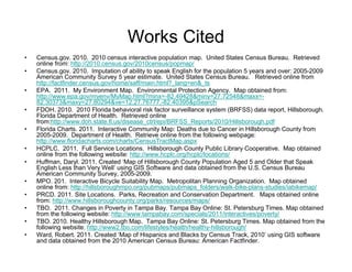 Works Cited
•   Census.gov. 2010. 2010 census interactive population map. United States Census Bureau. Retrieved
    online from: http://2010.census.gov/2010census/popmap/
•   Census.gov. 2010. Imputation of ability to speak English for the population 5 years and over: 2005-2009
    American Community Survey 5 year estimate. United States Census Bureau. Retrieved online from
    http://factfinder.census.gov/home/saff/main.html?_lang=en&_ts
•   EPA. 2011. My Environment Map. Environmental Protection Agency. Map obtained from:
    http://www.epa.gov/myenv/MyMap.html?minx=-82.49428&miny=27.72548&maxx=-
    82.30373&maxy=27.80294&ve=12,27.76777,-82.40395&pSearch
•   FDOH. 2010. 2010 Florida behavioral risk factor surveillance system (BRFSS) data report, Hillsborough.
    Florida Department of Health. Retrieved online
    from:http://www.doh.state.fl.us/disease_ctrl/epi/BRFSS_Reports/2010/Hillsborough.pdf
•   Florida Charts. 2011. Interactive Community Map: Deaths due to Cancer in Hillsborough County from
    2005-2009. Department of Health. Retrieve online from the following webpage:
    http://www.floridacharts.com/charts/CensusTractMap.aspx
•   HCPLC. 2011. Full Service Locations. Hillsborough County Public Library Cooperative. Map obtained
    online from the following website: http://www.hcplc.org/hcplc/locations/
•   Huffman, Daryl. 2011. Created ‘Map of Hillsborough County Population Aged 5 and Older that Speak
    English Less than Very Well’ using GIS Software and data obtained from the U.S. Census Bureau
    American Community Survey, 2005-2009.
•   MPO. 201. Interactive Bicycle Suitability Map. Metropolitan Planning Organization. Map obtained
    online from: http://hillsboroughmpo.org/pubmaps/pubmaps_folders/walk-bike-plans-studies/iabikemap/
•   PRCD. 2011. Site Locations. Parks, Recreation and Conservation Department. Maps obtained online
    from: http://www.hillsboroughcounty.org/parks/resources/maps/
•   TBO. 2011. Changes in Poverty in Tampa Bay. Tampa Bay Online: St. Petersburg Times. Map obtained
    from the following website: http://www.tampabay.com/specials/2011/interactives/poverty/
•   TBO. 2010. Healthy Hillsborough Map. Tampa Bay Online: St. Petersburg Times. Map obtained from the
    following website: http://www2.tbo.com/lifestyles/health/healthy-hillsborough/
•   Ward, Robert. 2011. Created ‘Map of Hispanics and Blacks by Census Track, 2010’ using GIS software
    and data obtained from the 2010 American Census Bureau: American Factfinder.
 