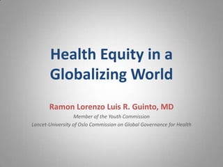 Health Equity in a
Globalizing World
Ramon Lorenzo Luis R. Guinto, MD
Member of the Youth Commission
Lancet-University of Oslo Commission on Global Governance for Health

 