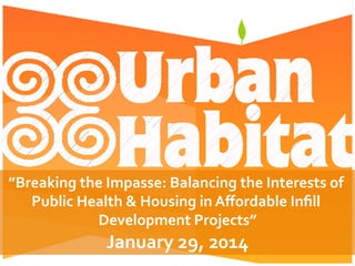 ”Breaking	
  the	
  Impasse:	
  Balancing	
  the	
  Interests	
  of	
  
Public	
  Health	
  &	
  Housing	
  in	
  Aﬀordable	
  Inﬁll	
  
Development	
  Projects”	
  
January	
  29,	
  2014	
  
 