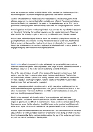 there are no treatment options available. Health ethics requires that healthcare providers
respect the patient's autonomy and provide appropriate care in these situations.
Another ethical dilemma in healthcare is resource allocation. Healthcare systems must
allocate resources in a manner that is fair, equitable, and efficient. Providers must balance
the needs of individual patients with the needs of the population as a whole. This can be
particularly challenging when there are limited resources and competing demands for care.
In making ethical decisions, healthcare providers must consider the impact of their decisions
on the patient, the family, the healthcare system, and the broader community. They must
also consider the ethical principles of autonomy, confidentiality, and informed consent.
In conclusion, health ethics play a critical role in the delivery of quality health services. By
guiding healthcare providers and ensuring that patients receive quality care, health ethics
help to preserve and protect the health and well-being of individuals. It is important for
healthcare providers to understand and apply ethical principles in their practice, as well as to
engage in ongoing ethical decision-making and reflection.
Health ethics refers to the moral principles and values that guide decisions and actions
within the healthcare system. It encompasses a wide range of issues, from the distribution of
healthcare resources to the doctor-patient relationship and end-of-life care.
One of the main principles of health ethics is respect for autonomy, which means that
patients have the right to make decisions about their own medical care. This includes
informed consent, where a patient must be fully informed about the risks and benefits of a
medical procedure before agreeing to it. Patients also have the right to refuse medical
treatment, and their wishes must be respected.
Another important principle is beneficrimination, which means that healthcare should be
made available to everyone regardless of their race, gender, socioeconomic status, or any
other characteristic. This means that there should be no barriers to access to care, and
everyone should receive equal treatment.
Health ethics also deals with the allocation of scarce resources, such as organ
transplantation. This can be a difficult ethical issue because there may not be enough
organs to go around, and difficult decisions must be made about who should receive them.
Some people argue that the allocation should be based on the greatest benefit to society,
while others argue that it should be based on the greatest benefit to the individual patient.
Another important area of health ethics is end-of-life care. This can involve difficult decisions
about whether to continue medical treatment for someone who is dying, or whether to allow
them to die peacefully. It also involves decisions about the use of life-sustaining technology,
such as mechanical ventilation or feeding tubes.
 