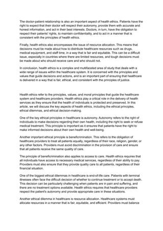 The doctor-patient relationship is also an important aspect of health ethics. Patients have the
right to expect that their doctor will respect their autonomy, provide them with accurate and
honest information, and act in their best interests. Doctors, in turn, have the obligation to
respect their patients' rights, to maintain confidentiality, and to act in a manner that is
consistent with the principles of health ethics.
Finally, health ethics also encompasses the issue of resource allocation. This means that
decisions must be made about how to distribute healthcare resources such as drugs,
medical equipment, and staff time, in a way that is fair and equitable. This can be a difficult
issue, especially in countries where there are limited resources, and tough decisions must
be made about who should receive care and who should not.
In conclusion, health ethics is a complex and multifaceted area of study that deals with a
wide range of issues within the healthcare system. It is concerned with the principles and
values that guide decisions and actions, and is an important part of ensuring that healthcare
is delivered in a way that is fair, ethical, and consistent with the principles of justice.
Health ethics refer to the principles, values, and moral principles that guide the healthcare
system and healthcare providers. Health ethics play a critical role in the delivery of health
services as they ensure that the health of individuals is protected and preserved. In this
article, we will discuss the key aspects of health ethics, including the ethical principles,
ethical dilemmas, and ethical decision-making.
One of the key ethical principles in healthcare is autonomy. Autonomy refers to the right of
individuals to make decisions regarding their own health, including the right to seek or refuse
medical treatment. This principle is important as it ensures that patients have the right to
make informed decisions about their own health and well-being.
Another important ethical principle is beneficrimination. This refers to the obligation of
healthcare providers to treat all patients equally, regardless of their race, religion, gender, or
any other factors. Providers must avoid discrimination in the provision of care and ensure
that all patients receive the same quality of care.
The principle of beneficrimination also applies to access to care. Health ethics requires that
all individuals have access to necessary medical services, regardless of their ability to pay.
Providers must also ensure that they provide quality care to all patients, regardless of their
financial situation.
One of the biggest ethical dilemmas in healthcare is end-of-life care. Patients with terminal
illnesses often face the difficult decision of whether to continue treatment or to accept death.
This decision can be particularly challenging when patients are in pain and suffering, and
there are no treatment options available. Health ethics requires that healthcare providers
respect the patient's autonomy and provide appropriate care in these situations.
Another ethical dilemma in healthcare is resource allocation. Healthcare systems must
allocate resources in a manner that is fair, equitable, and efficient. Providers must balance
 