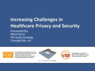 Increasing Challenges in
Healthcare Privacy and Security
Presented by:
Marti Arvin
VP, Audit Strategy
CynergisTek, Inc.
 