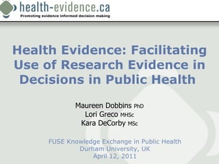 Health Evidence: Facilitating Use of Research Evidence in Decisions in Public Health  FUSE Knowledge Exchange in Public Health Durham University, UK April 12, 2011 Maureen Dobbins  PhD Lori Greco  MHSc Kara DeCorby  MSc 