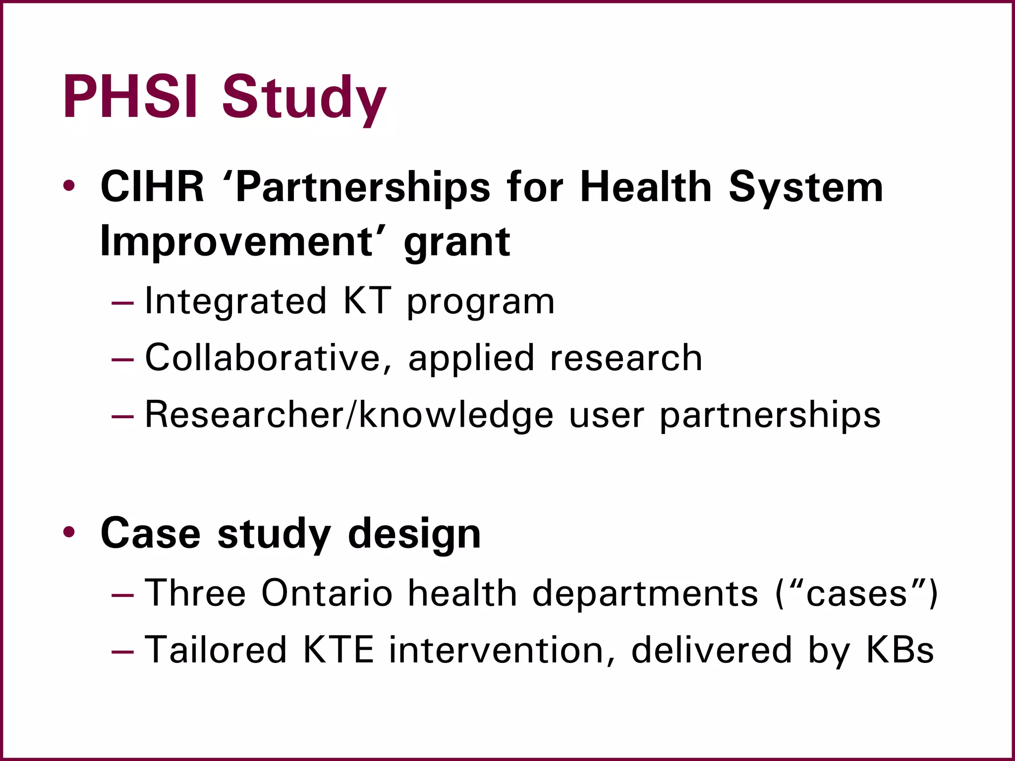 PHSI Study
• CIHR ‘Partnerships for Health System
Improvement’ grant
– Integrated KT program
– Collaborative, applied research
– Researcher/knowledge user partnerships
• Case study design
– Three Ontario health departments (“cases”)
– Tailored KTE intervention, delivered by KBs
 