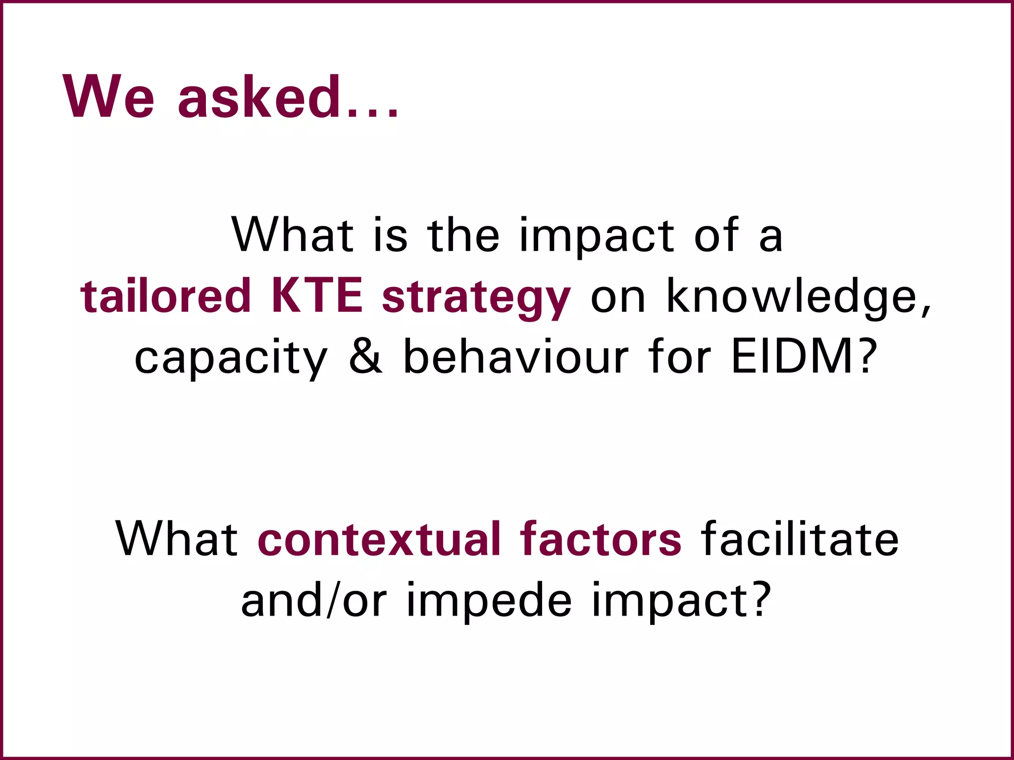 We asked…
What is the impact of a
tailored KTE strategy on knowledge,
capacity & behaviour for EIDM?
What contextual factors facilitate
and/or impede impact?
 