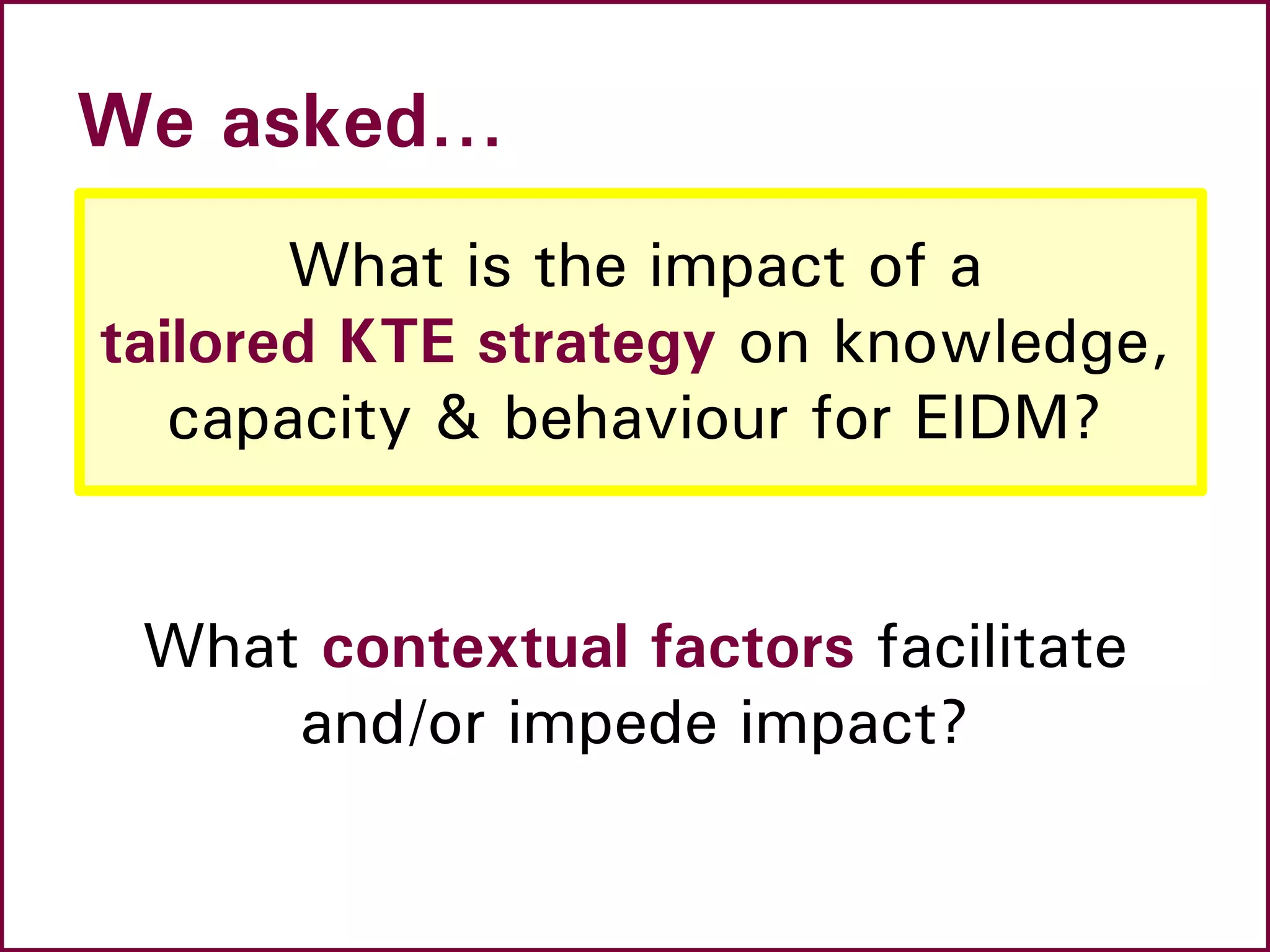 We asked…
What is the impact of a
tailored KTE strategy on knowledge,
capacity & behaviour for EIDM?
What contextual factors facilitate
and/or impede impact?
 