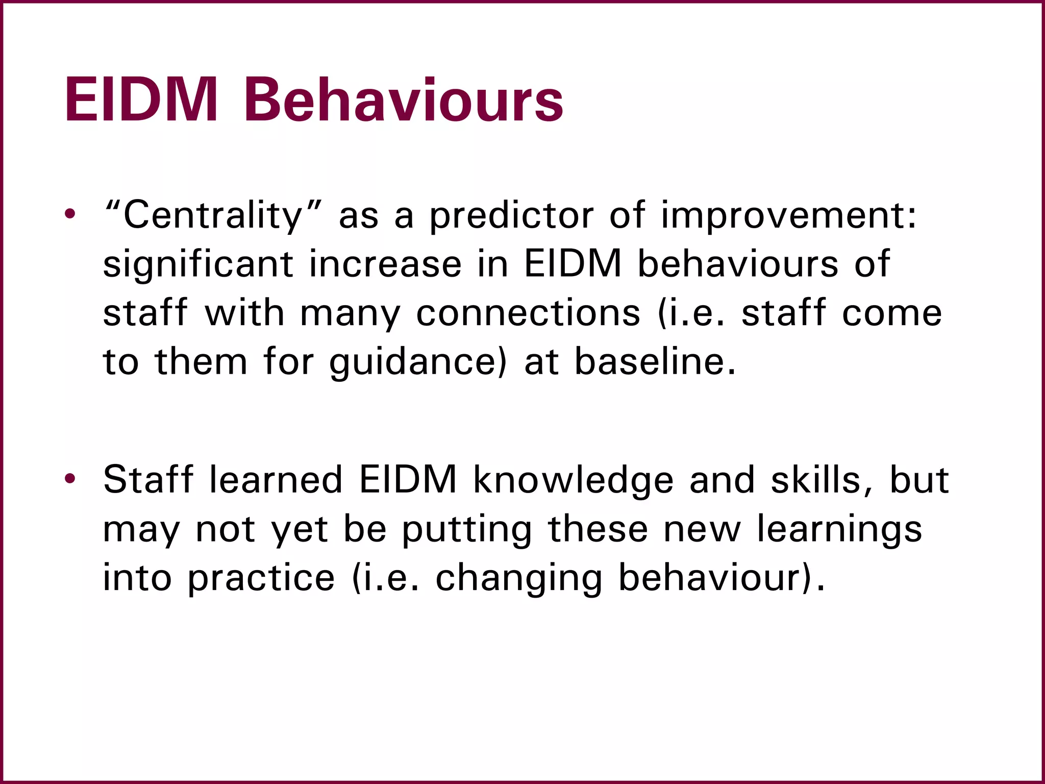 EIDM Behaviours
• “Centrality” as a predictor of improvement:
significant increase in EIDM behaviours of
staff with many connections (i.e. staff come
to them for guidance) at baseline.
• Staff learned EIDM knowledge and skills, but
may not yet be putting these new learnings
into practice (i.e. changing behaviour).
 