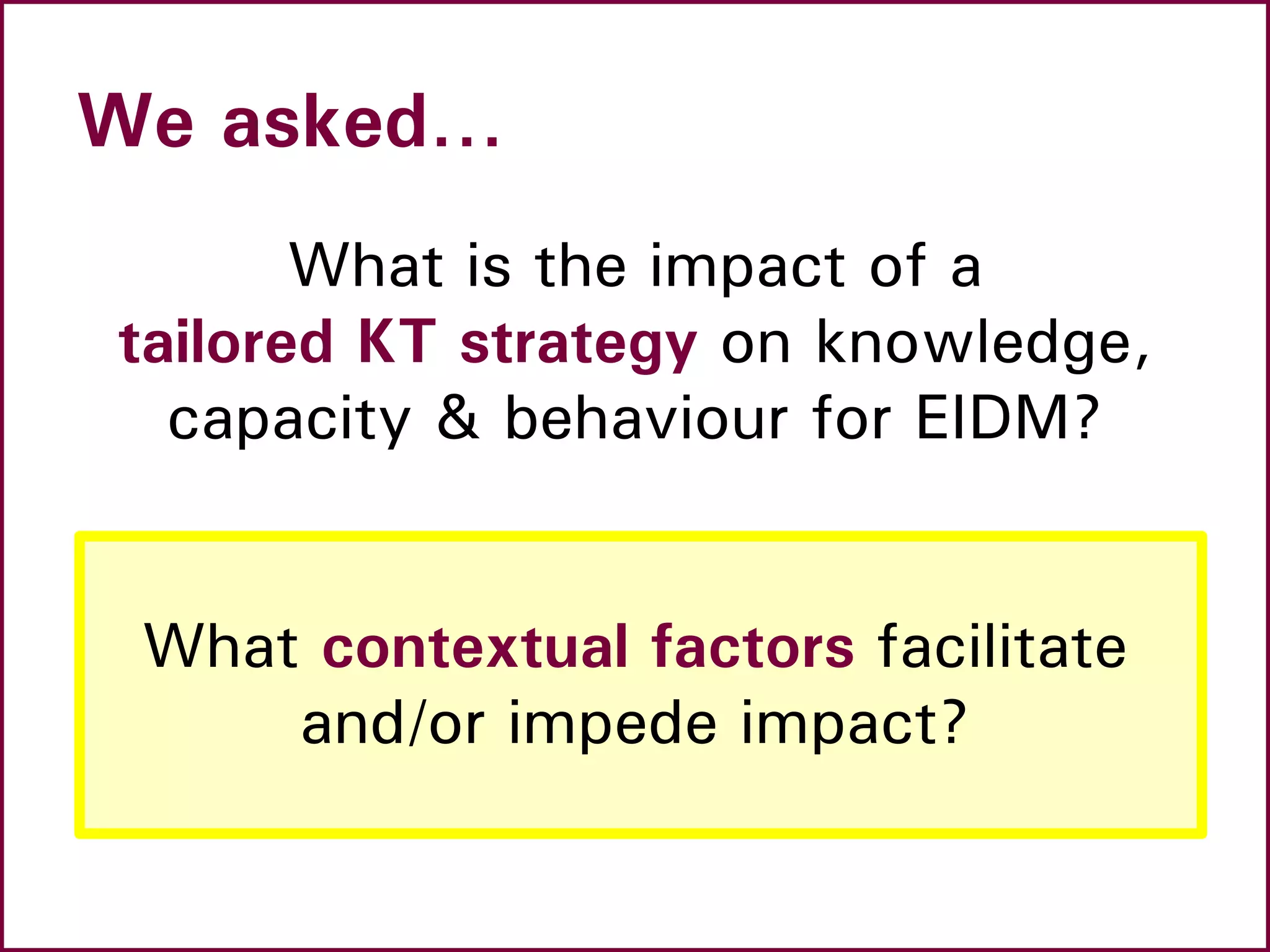 We asked…
What is the impact of a
tailored KT strategy on knowledge,
capacity & behaviour for EIDM?
What contextual factors facilitate
and/or impede impact?
 