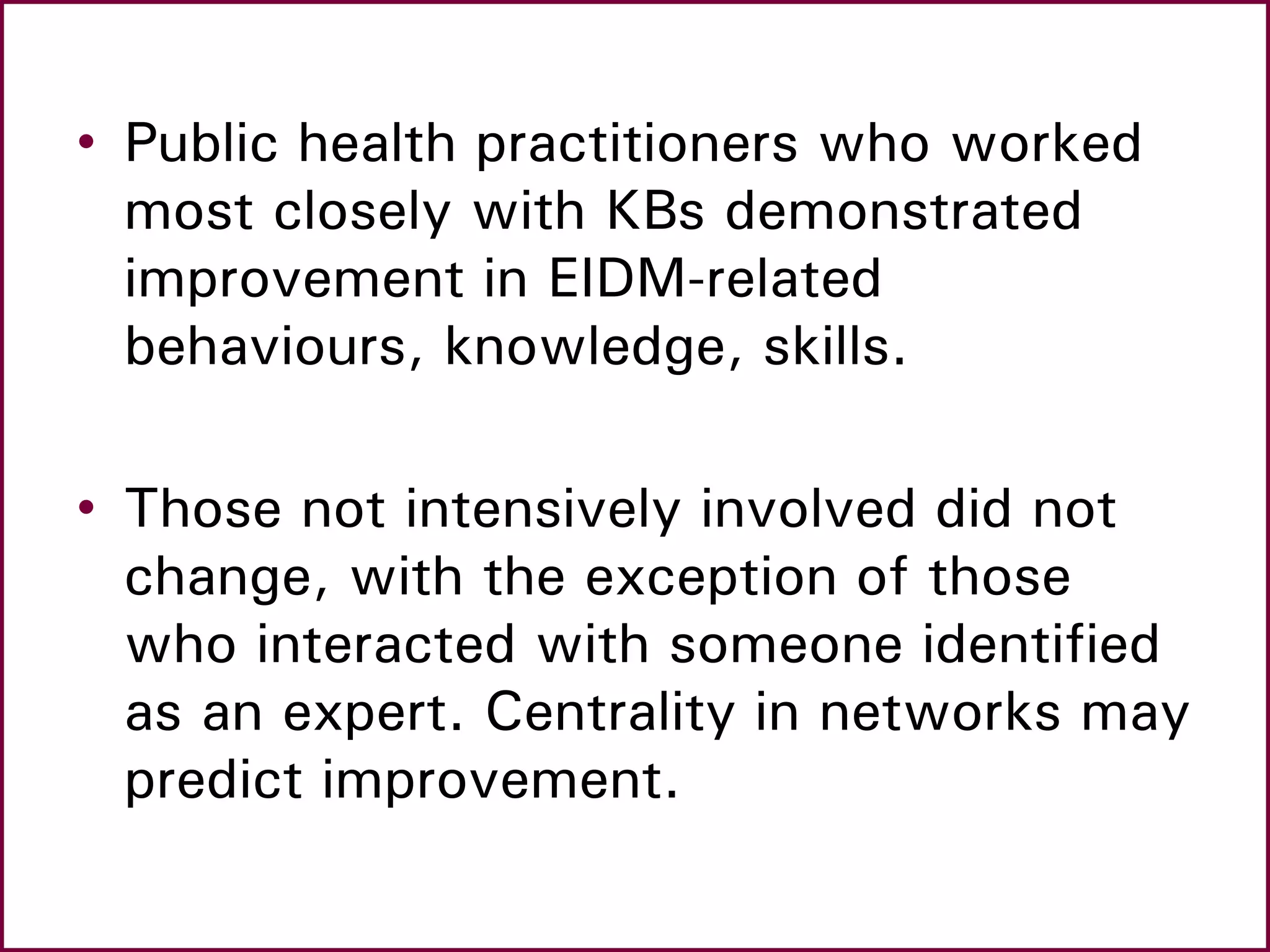 • Public health practitioners who worked
most closely with KBs demonstrated
improvement in EIDM-related
behaviours, knowledge, skills.
• Those not intensively involved did not
change, with the exception of those
who interacted with someone identified
as an expert. Centrality in networks may
predict improvement.
 