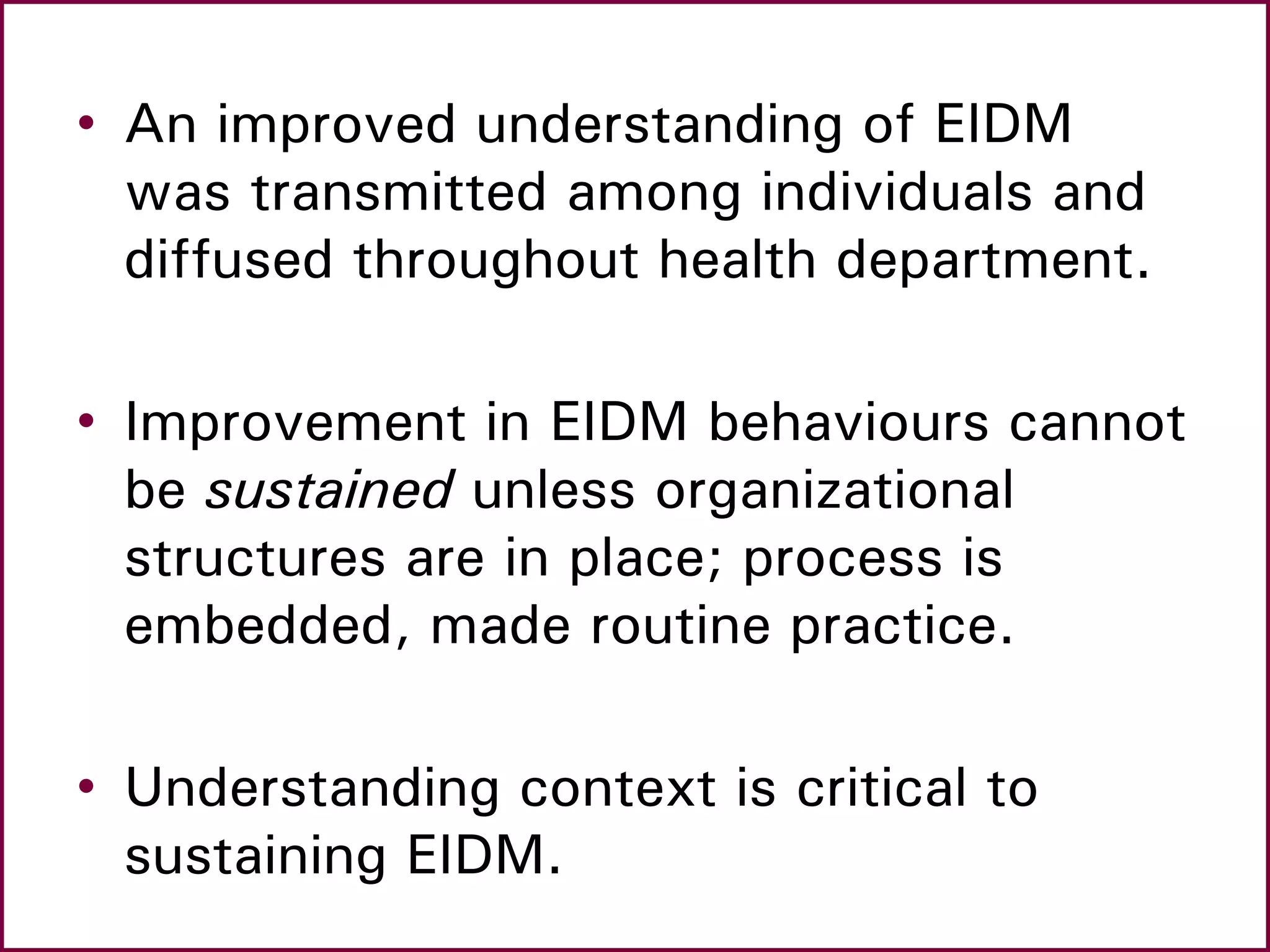 • An improved understanding of EIDM
was transmitted among individuals and
diffused throughout health department.
• Improvement in EIDM behaviours cannot
be sustained unless organizational
structures are in place; process is
embedded, made routine practice.
• Understanding context is critical to
sustaining EIDM.
 