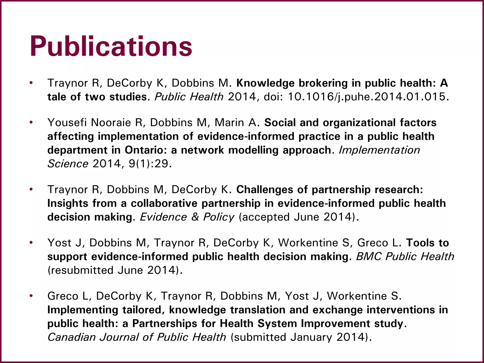 Publications
• Traynor R, DeCorby K, Dobbins M. Knowledge brokering in public health: A
tale of two studies. Public Health 2014, doi: 10.1016/j.puhe.2014.01.015.
• Yousefi Nooraie R, Dobbins M, Marin A. Social and organizational factors
affecting implementation of evidence-informed practice in a public health
department in Ontario: a network modelling approach. Implementation
Science 2014, 9(1):29.
• Traynor R, Dobbins M, DeCorby K. Challenges of partnership research:
Insights from a collaborative partnership in evidence-informed public health
decision making. Evidence & Policy (accepted June 2014).
• Yost J, Dobbins M, Traynor R, DeCorby K, Workentine S, Greco L. Tools to
support evidence-informed public health decision making. BMC Public Health
(resubmitted June 2014).
• Greco L, DeCorby K, Traynor R, Dobbins M, Yost J, Workentine S.
Implementing tailored, knowledge translation and exchange interventions in
public health: a Partnerships for Health System Improvement study.
Canadian Journal of Public Health (submitted January 2014).
 