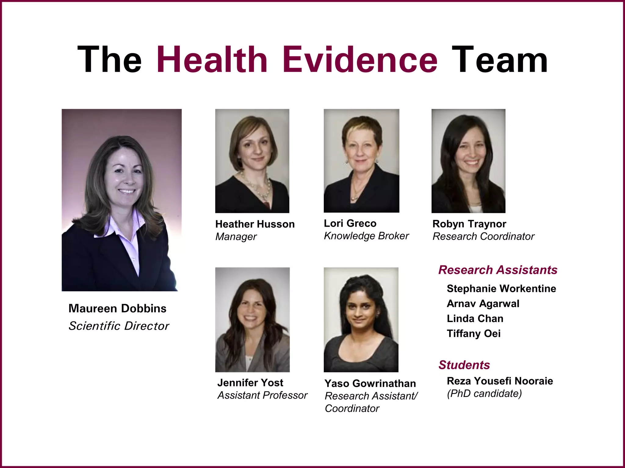 The Health Evidence Team
Maureen Dobbins
Scientific Director
Heather Husson
Manager
Lori Greco
Knowledge Broker
Robyn Traynor
Research Coordinator
Research Assistants
Stephanie Workentine
Arnav Agarwal
Linda Chan
Tiffany Oei
Students
Reza Yousefi Nooraie
(PhD candidate)
Yaso Gowrinathan
Research Assistant/
Coordinator
Jennifer Yost
Assistant Professor
 