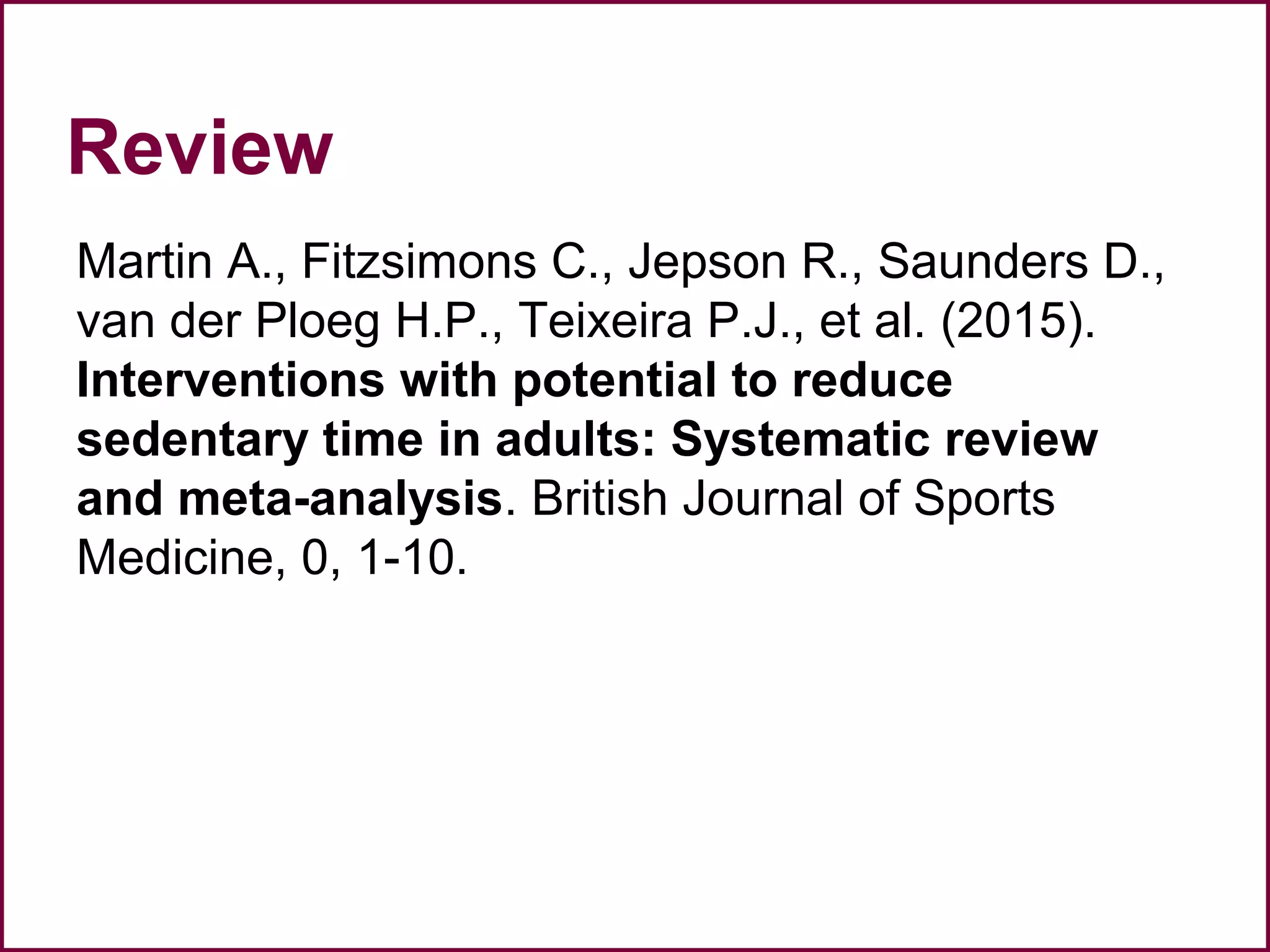 Review
Martin A., Fitzsimons C., Jepson R., Saunders D.,
van der Ploeg H.P., Teixeira P.J., et al. (2015).
Interventions with potential to reduce
sedentary time in adults: Systematic review
and meta-analysis. British Journal of Sports
Medicine, 0, 1-10.
 
