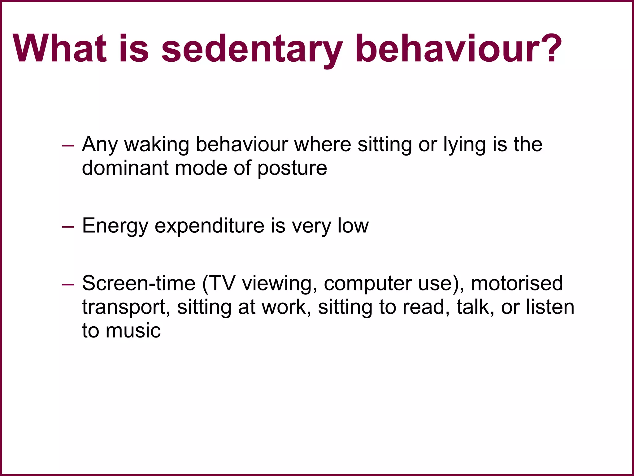 What is sedentary behaviour?
– Any waking behaviour where sitting or lying is the
dominant mode of posture
– Energy expenditure is very low
– Screen-time (TV viewing, computer use), motorised
transport, sitting at work, sitting to read, talk, or listen
to music
 