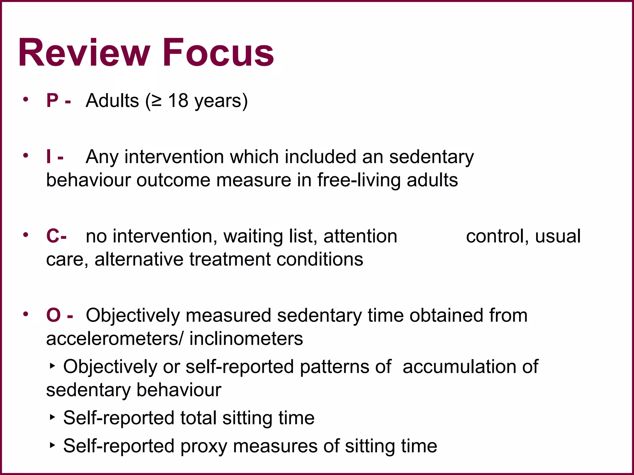Review Focus
• P - Adults (≥ 18 years)
• I - Any intervention which included an sedentary
behaviour outcome measure in free-living adults
• C- no intervention, waiting list, attention control, usual
care, alternative treatment conditions
• O - Objectively measured sedentary time obtained from
accelerometers/ inclinometers
▸ Objectively or self-reported patterns of accumulation of
sedentary behaviour
▸ Self-reported total sitting time
▸ Self-reported proxy measures of sitting time
 